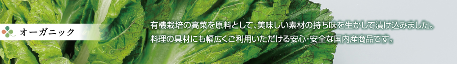 オーガニック - 有機栽培の高菜を原料として、美味しい素材の持ち味を生かして漬け込みました。料理等にもご利用いただける安心・安全の国内産商品です。